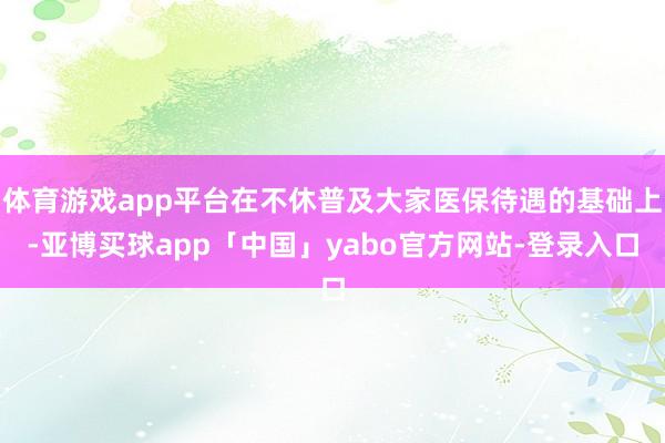 体育游戏app平台在不休普及大家医保待遇的基础上-亚博买球app「中国」yabo官方网站-登录入口