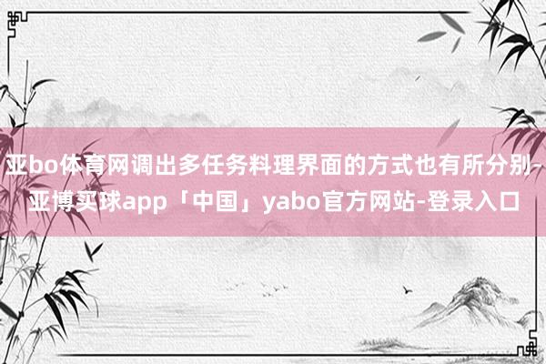 亚bo体育网调出多任务料理界面的方式也有所分别-亚博买球app「中国」yabo官方网站-登录入口