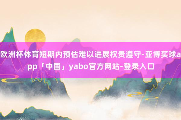 欧洲杯体育短期内预估难以进展权贵遵守-亚博买球app「中国」yabo官方网站-登录入口