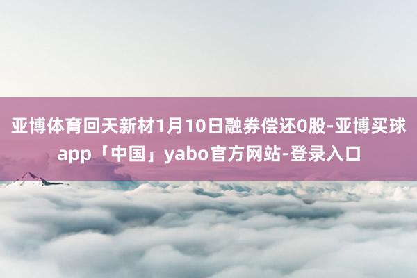 亚博体育回天新材1月10日融券偿还0股-亚博买球app「中国」yabo官方网站-登录入口