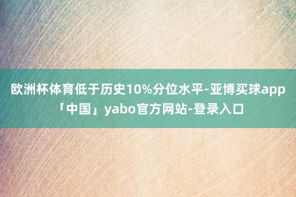欧洲杯体育低于历史10%分位水平-亚博买球app「中国」yabo官方网站-登录入口