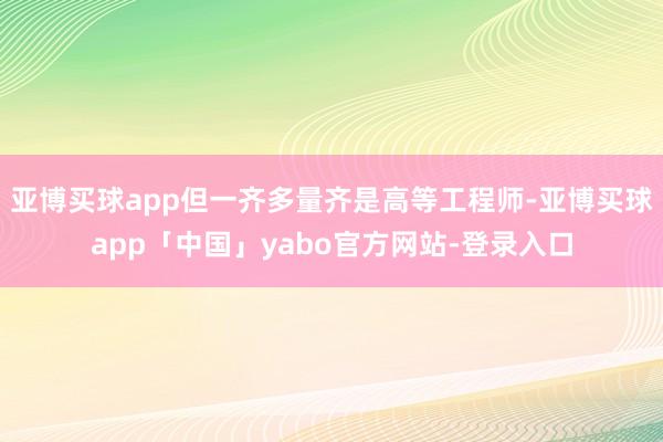 亚博买球app但一齐多量齐是高等工程师-亚博买球app「中国」yabo官方网站-登录入口
