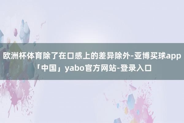欧洲杯体育除了在口感上的差异除外-亚博买球app「中国」yabo官方网站-登录入口