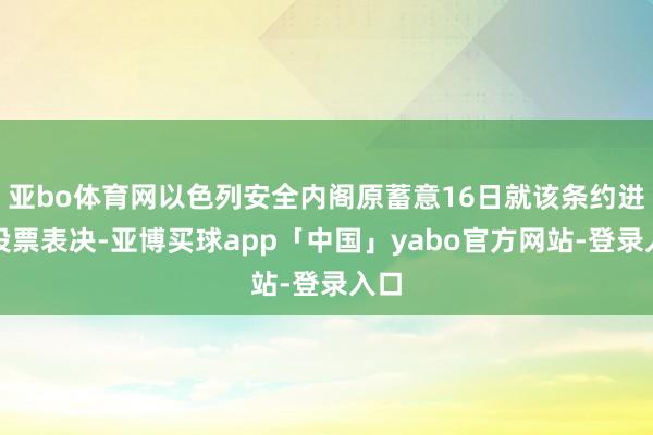 亚bo体育网以色列安全内阁原蓄意16日就该条约进行投票表决-亚博买球app「中国」yabo官方网站-登录入口