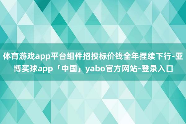 体育游戏app平台组件招投标价钱全年捏续下行-亚博买球app「中国」yabo官方网站-登录入口