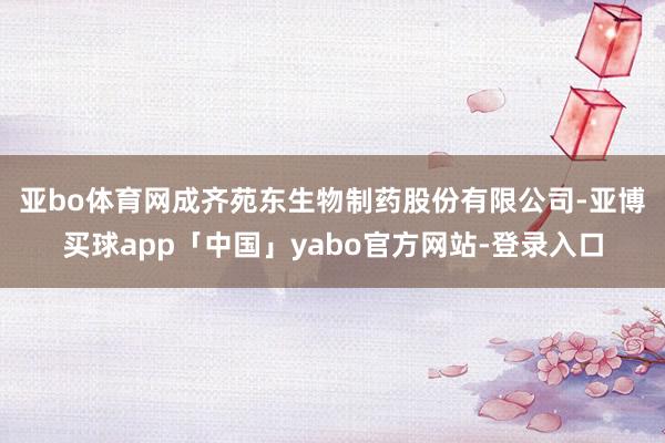 亚bo体育网 成齐苑东生物制药股份有限公司-亚博买球app「中国」yabo官方网站-登录入口