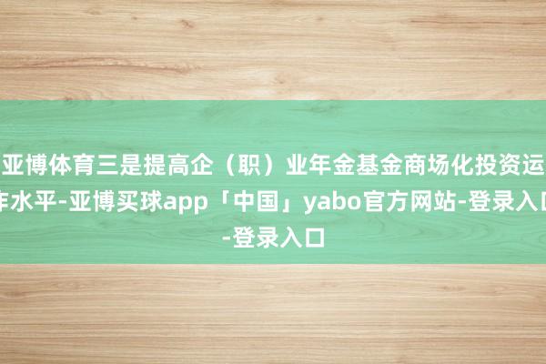 亚博体育三是提高企（职）业年金基金商场化投资运作水平-亚博买球app「中国」yabo官方网站-登录入口