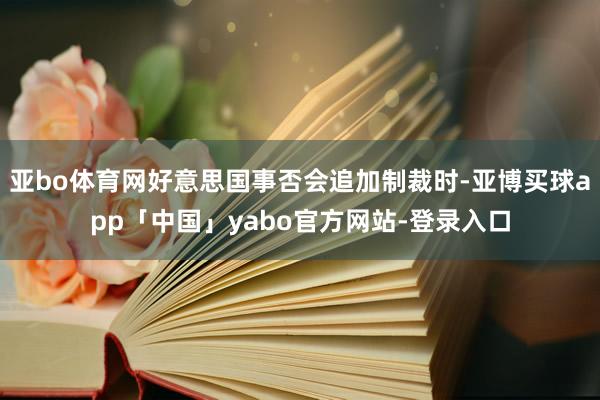 亚bo体育网好意思国事否会追加制裁时-亚博买球app「中国」yabo官方网站-登录入口