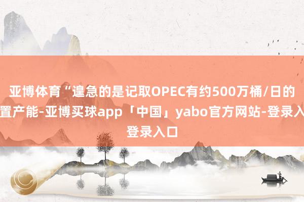 亚博体育“遑急的是记取OPEC有约500万桶/日的闲置产能-亚博买球app「中国」yabo官方网站-登录入口