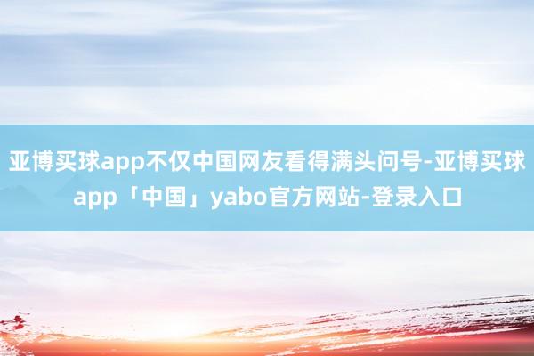 亚博买球app不仅中国网友看得满头问号-亚博买球app「中国」yabo官方网站-登录入口