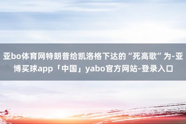 亚bo体育网特朗普给凯洛格下达的“死高歌”为-亚博买球app「中国」yabo官方网站-登录入口