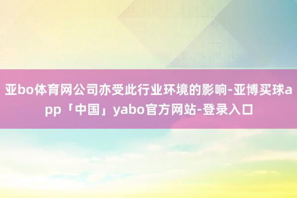 亚bo体育网公司亦受此行业环境的影响-亚博买球app「中国」yabo官方网站-登录入口