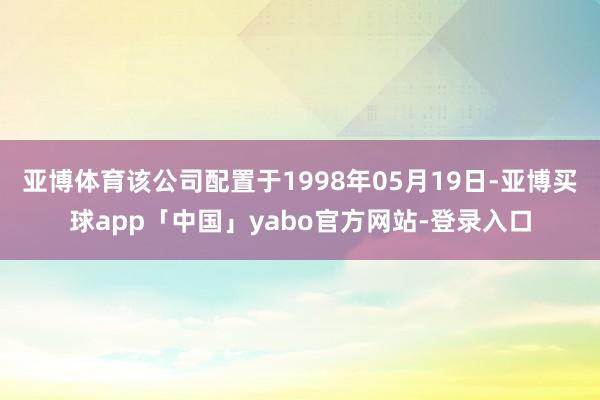 亚博体育该公司配置于1998年05月19日-亚博买球app「中国」yabo官方网站-登录入口