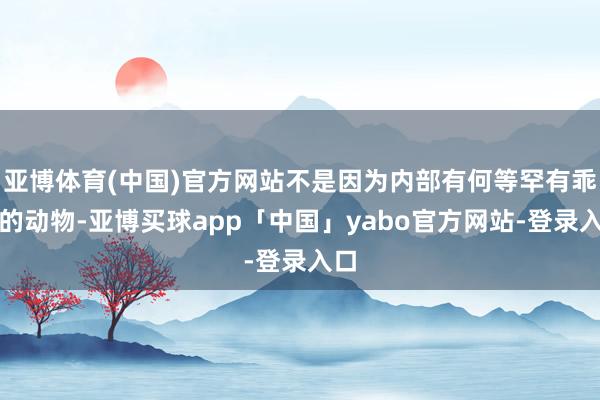 亚博体育(中国)官方网站不是因为内部有何等罕有乖癖的动物-亚博买球app「中国」yabo官方网站-登录入口