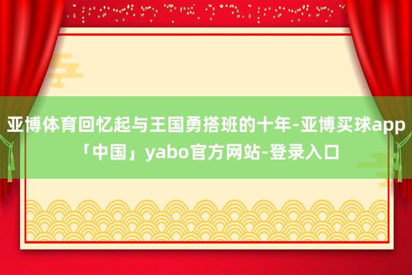 亚博体育回忆起与王国勇搭班的十年-亚博买球app「中国」yabo官方网站-登录入口