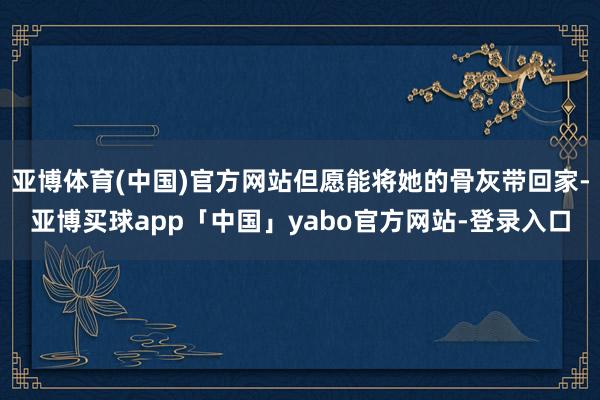 亚博体育(中国)官方网站但愿能将她的骨灰带回家-亚博买球app「中国」yabo官方网站-登录入口