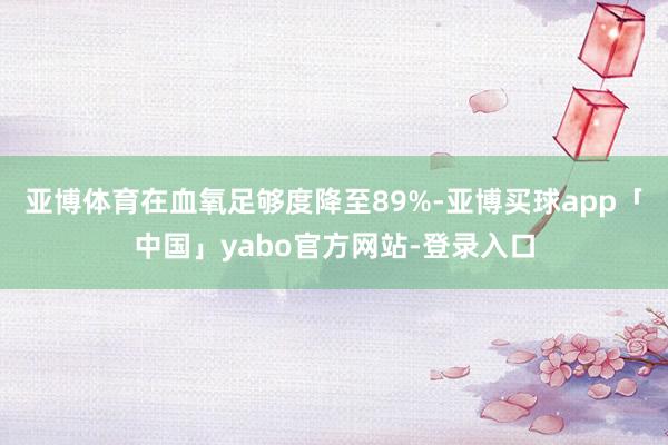 亚博体育在血氧足够度降至89%-亚博买球app「中国」yabo官方网站-登录入口