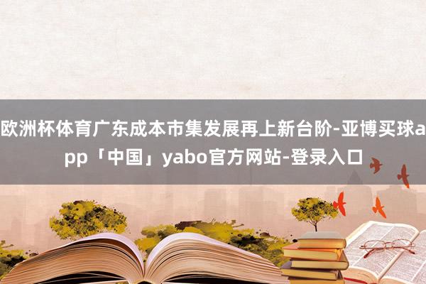欧洲杯体育广东成本市集发展再上新台阶-亚博买球app「中国」yabo官方网站-登录入口