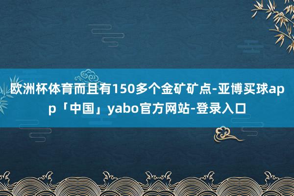 欧洲杯体育而且有150多个金矿矿点-亚博买球app「中国」yabo官方网站-登录入口