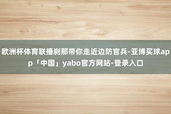 欧洲杯体育联播刹那带你走近边防官兵-亚博买球app「中国」yabo官方网站-登录入口