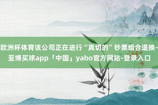 欧洲杯体育该公司正在进行“真切的”钞票组合退换-亚博买球app「中国」yabo官方网站-登录入口