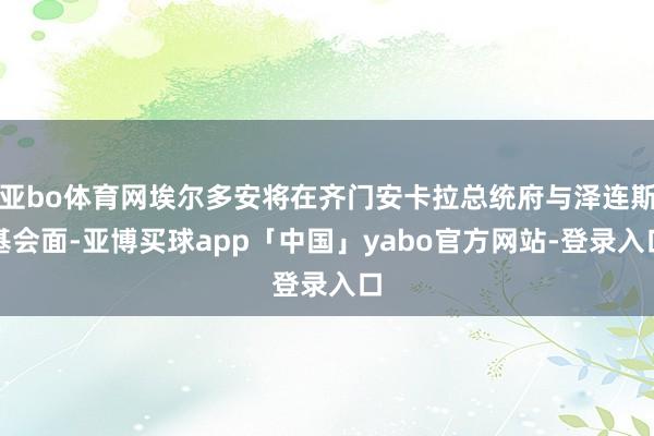 亚bo体育网埃尔多安将在齐门安卡拉总统府与泽连斯基会面-亚博买球app「中国」yabo官方网站-登录入口