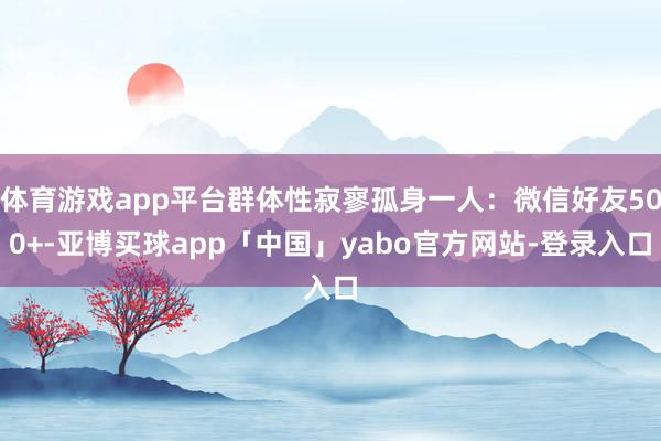 体育游戏app平台群体性寂寥孤身一人：微信好友500+-亚博买球app「中国」yabo官方网站-登录入口