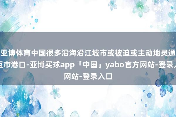 亚博体育中国很多沿海沿江城市或被迫或主动地灵通为互市港口-亚博买球app「中国」yabo官方网站-登录入口