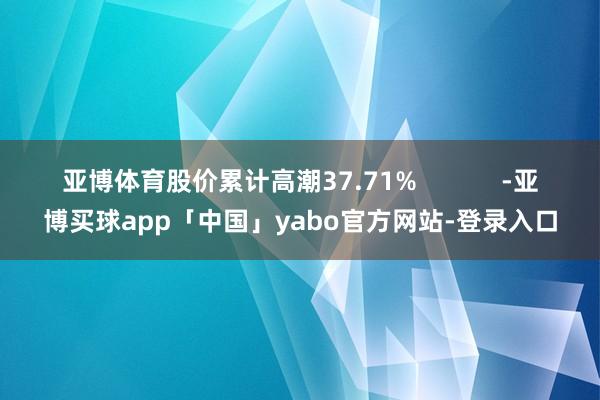亚博体育股价累计高潮37.71%            -亚博买球app「中国」yabo官方网站-登录入口