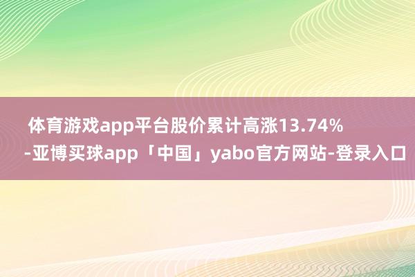 体育游戏app平台股价累计高涨13.74%            -亚博买球app「中国」yabo官方网站-登录入口