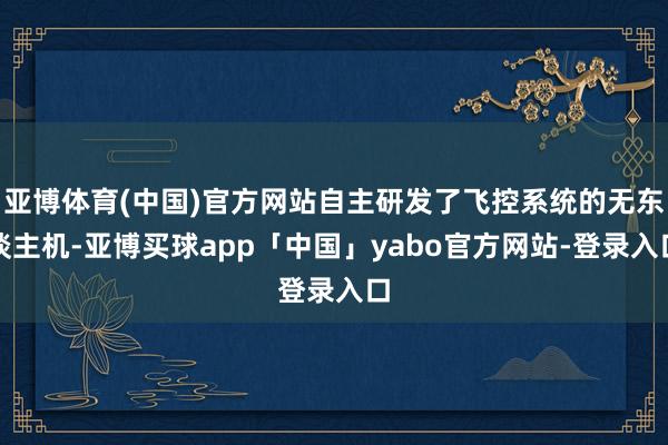 亚博体育(中国)官方网站自主研发了飞控系统的无东谈主机-亚博买球app「中国」yabo官方网站-登录入口