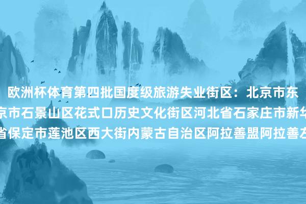 欧洲杯体育第四批国度级旅游失业街区：北京市东城区王府井营业街区北京市石景山区花式口历史文化街区河北省石家庄市新华区湾里庙走路街河北省保定市莲池区西大街内蒙古自治区阿拉善盟阿拉善左旗定远营古城旅游失业街区辽宁省丹东市振兴区安东老街吉林省四平市铁西区仁兴里千里浸式文旅街区黑龙江省佳木斯市晨曦区油坊巷子好意思食走路街上海市徐汇区衡复音乐街区上海市青浦区蟠龙宇宙街区江苏省淮安市清江浦区御船埠运河文化好意思食失业街区江苏省镇江市润州区西津渡历史文化街区浙江省台州市临海市紫阳街安徽省马鞍山市雨山区长江不夜城旅游失业街区福建省莆田市荔城区兴化府历史文化街区江西省抚州市黎川县明清古城老街江西省上饶市信州区金龙岗后生艺术街区山东省青岛市市北区台东旅游失业街区山东省临沂市兰山区灯火兰山·新琅琊旅游失业街区河南省郑州市金水区郑州顾忌1952油化厂旅游失业街区湖北省武汉市江岸区吉庆民风街区湖北省武汉市江汉区江汉路走路街区湖南省郴州市苏仙区裕后街湖南省怀化市洪江市黔阳古城旅游失业街区广东省江门市蓬江区启明里广东省惠州市惠城区祝屋巷广西壮族自治区钦州市钦南区钦州老街海南省海口市琼山区欢畅里潮酷文化街区海南省三亚市吉阳区大东海海外滨海旅游失业街区重庆市渝中区十八梯传统风貌区重庆市南岸区龙门浩老街四川省宜宾市翠屏区僰谈历史文化旅游失业街区四川省凉山彝族自治州西昌市唐园旅游失业街区贵州省贵阳市南明区青云路走路街云南省楚雄彝族自治州楚雄市彝东谈主古镇主题街区陕西省宝鸡市高新区石饱读文化城旅游失业街区陕西省榆林市榆阳区榆林古城失业街区甘肃省酒泉市敦煌市敦煌夜市文化旅游失业街区宁夏回族自治区银川市西夏区贺兰山·漫葡小镇旅游失业街区新疆维吾尔自治区阿克苏地区库车市热斯坦旅游失业街区（总台央视记者 郑玮玮）-亚博买球app「中国」yabo官方网站-登录入口