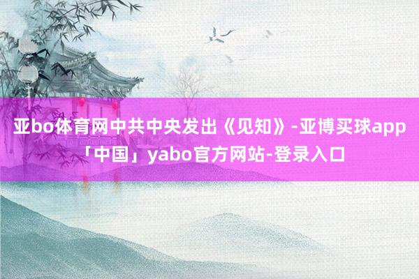 亚bo体育网中共中央发出《见知》-亚博买球app「中国」yabo官方网站-登录入口