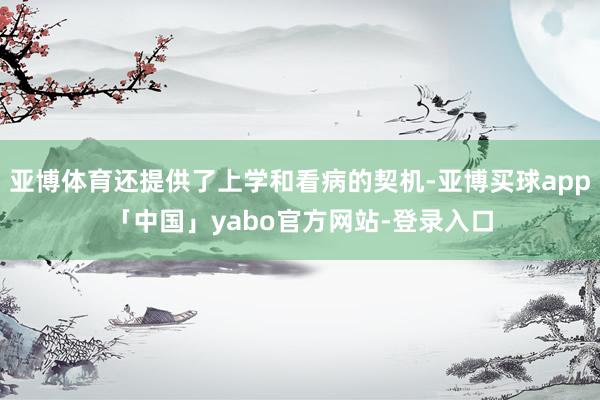 亚博体育还提供了上学和看病的契机-亚博买球app「中国」yabo官方网站-登录入口