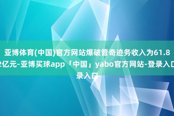 亚博体育(中国)官方网站爆破管奇迹务收入为61.82亿元-亚博买球app「中国」yabo官方网站-登录入口