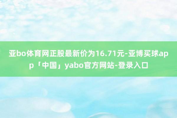 亚bo体育网正股最新价为16.71元-亚博买球app「中国」yabo官方网站-登录入口