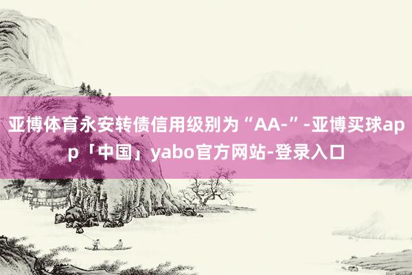 亚博体育永安转债信用级别为“AA-”-亚博买球app「中国」yabo官方网站-登录入口