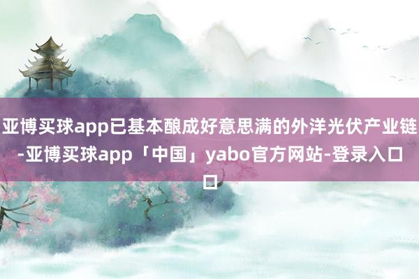 亚博买球app已基本酿成好意思满的外洋光伏产业链-亚博买球app「中国」yabo官方网站-登录入口