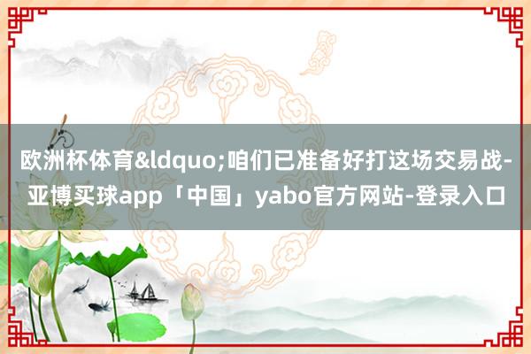 欧洲杯体育&ldquo;咱们已准备好打这场交易战-亚博买球app「中国」yabo官方网站-登录入口