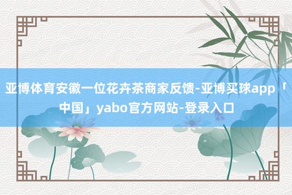 亚博体育安徽一位花卉茶商家反馈-亚博买球app「中国」yabo官方网站-登录入口
