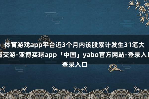 体育游戏app平台近3个月内该股累计发生31笔大量交游-亚博买球app「中国」yabo官方网站-登录入口