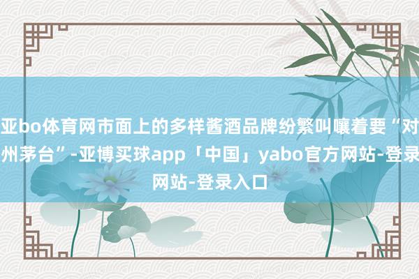 亚bo体育网市面上的多样酱酒品牌纷繁叫嚷着要“对标贵州茅台”-亚博买球app「中国」yabo官方网站-登录入口