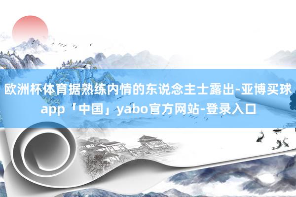 欧洲杯体育　　据熟练内情的东说念主士露出-亚博买球app「中国」yabo官方网站-登录入口