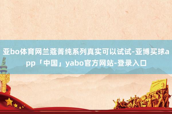 亚bo体育网兰蔻菁纯系列真实可以试试-亚博买球app「中国」yabo官方网站-登录入口
