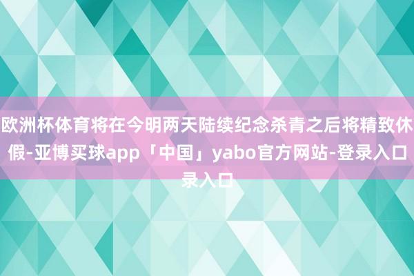 欧洲杯体育将在今明两天陆续纪念杀青之后将精致休假-亚博买球app「中国」yabo官方网站-登录入口