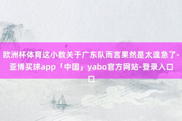 欧洲杯体育这小数关于广东队而言果然是太遑急了-亚博买球app「中国」yabo官方网站-登录入口