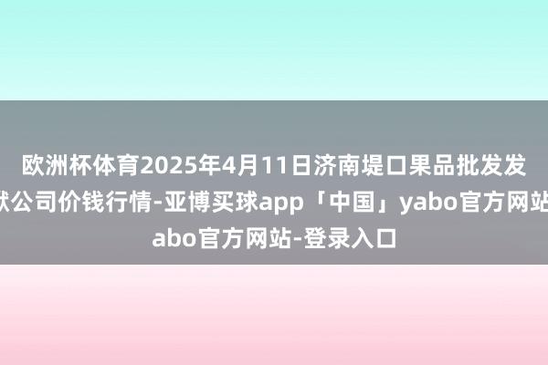 欧洲杯体育2025年4月11日济南堤口果品批发发展有限包袱公司价钱行情-亚博买球app「中国」yabo官方网站-登录入口