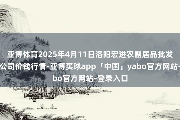 亚博体育2025年4月11日洛阳宏进农副居品批发阛阓有限公司价钱行情-亚博买球app「中国」yabo官方网站-登录入口