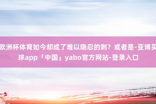 欧洲杯体育如今却成了难以隐忍的刺？或者是-亚博买球app「中国」yabo官方网站-登录入口