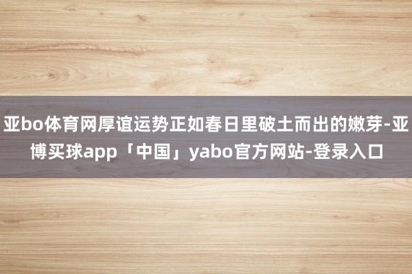 亚bo体育网厚谊运势正如春日里破土而出的嫩芽-亚博买球app「中国」yabo官方网站-登录入口